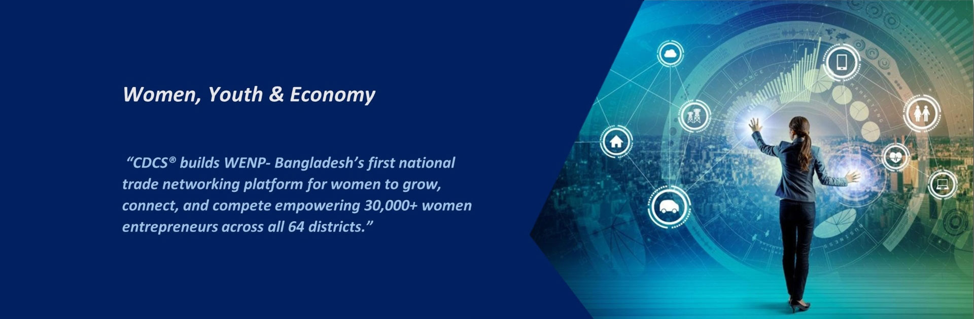 "CDCS builds WENP Bangladesh's first national trade networking platform for women to grow, connect, and compete empowering 30,000+ women entrepreneurs across all 64 districts."